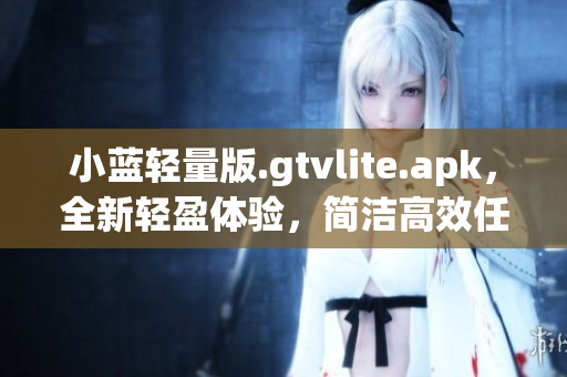 小蓝轻量版.gtvlite.apk，全新轻盈体验，简洁高效任你掌控