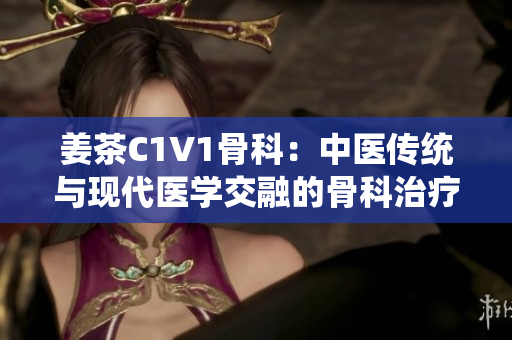 姜茶C1V1骨科：中医传统与现代医学交融的骨科治疗新选择