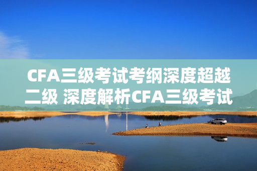 CFA三级考试考纲深度超越二级 深度解析CFA三级考试考纲