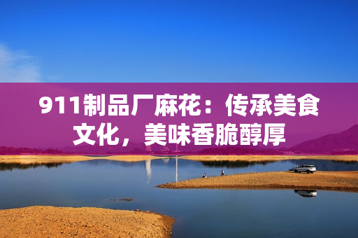 911制品厂麻花：传承美食文化，美味香脆醇厚
