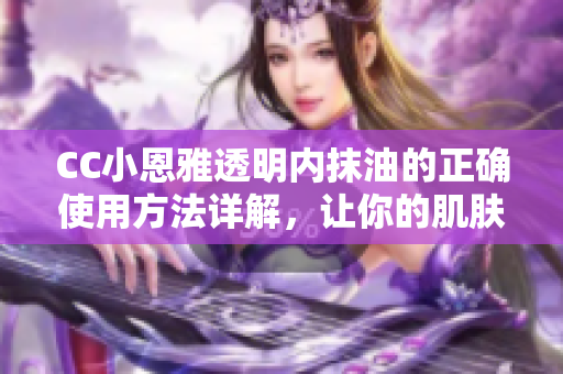 CC小恩雅透明内抹油的正确使用方法详解，让你的肌肤更加光滑细腻