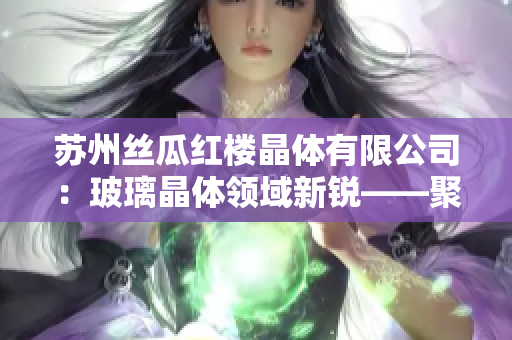 苏州丝瓜红楼晶体有限公司：玻璃晶体领域新锐——聚焦创新科技，打造未来发展之路