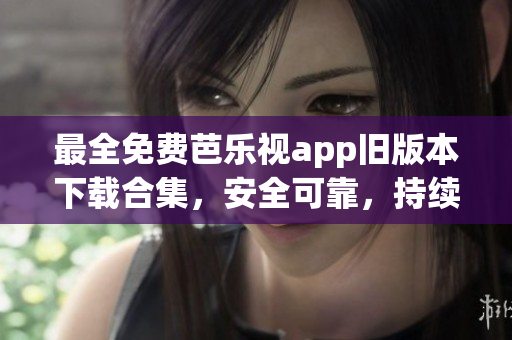 最全免费芭乐视app旧版本下载合集，安全可靠，持续更新