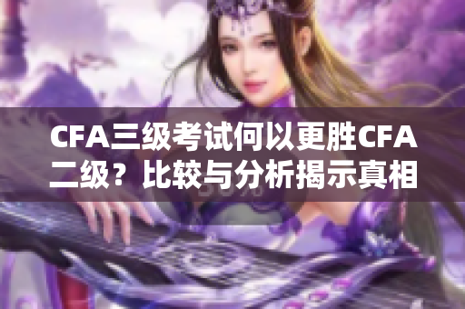 CFA三级考试何以更胜CFA二级？比较与分析揭示真相