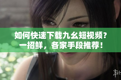 如何快速下载九幺短视频？一招鲜，各家手段推荐！