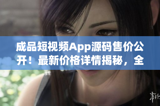 成品短视频App源码售价公开！最新价格详情揭秘，全方位让您了解。