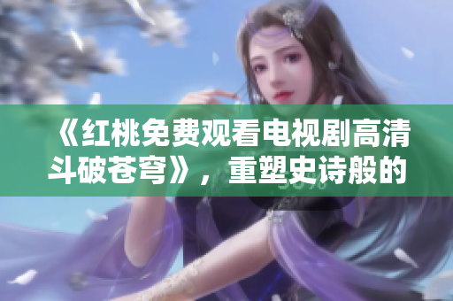 《红桃免费观看电视剧高清斗破苍穹》，重塑史诗般的剧情！