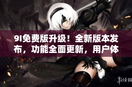 9I免费版升级！全新版本发布，功能全面更新，用户体验大提升，赶快体验吧