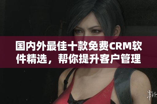 国内外最佳十款免费CRM软件精选，帮你提升客户管理效率