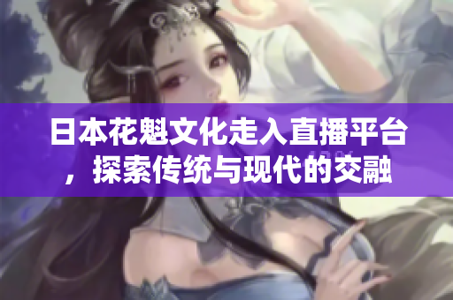 日本花魁文化走入直播平台，探索传统与现代的交融
