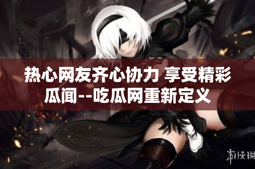 热心网友齐心协力 享受精彩瓜闻--吃瓜网重新定义