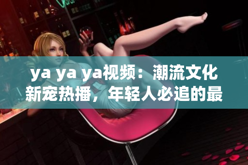 ya ya ya视频：潮流文化新宠热播，年轻人必追的最新视频网红！