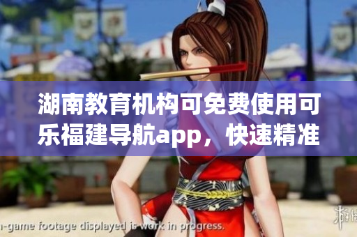 湖南教育机构可免费使用可乐福建导航app，快速精准导航服务助力教育事业发展