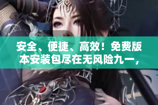 安全、便捷、高效！免费版本安装包尽在无风险九一，立即下载，无需付费！