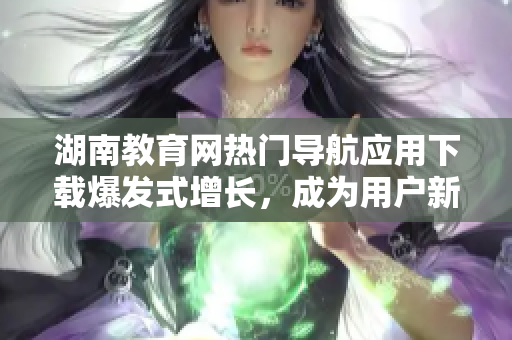 湖南教育网热门导航应用下载爆发式增长，成为用户新宠