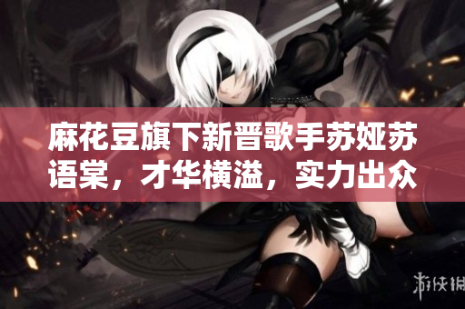 麻花豆旗下新晋歌手苏娅苏语棠，才华横溢，实力出众