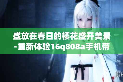 盛放在春日的樱花盛开美景-重新体验16q808a手机带来的樱花盛宴