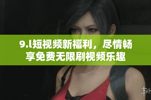 9.l短视频新福利，尽情畅享免费无限刷视频乐趣