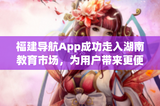 福建导航App成功走入湖南教育市场，为用户带来更便捷的导航体验