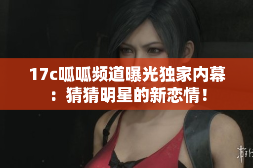 17c呱呱频道曝光独家内幕：猜猜明星的新恋情！