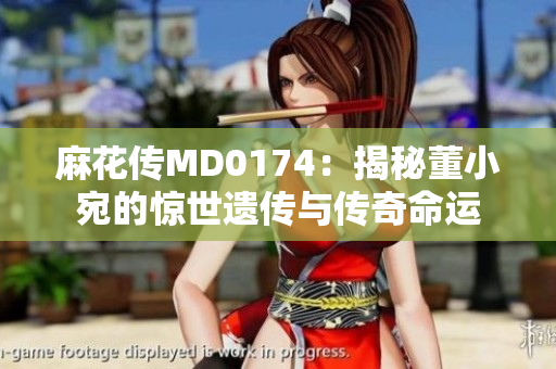 麻花传MD0174：揭秘董小宛的惊世遗传与传奇命运