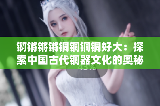 锕锵锵锵铜铜铜铜好大：探索中国古代铜器文化的奥秘