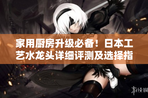 家用厨房升级必备！日本工艺水龙头详细评测及选择指南