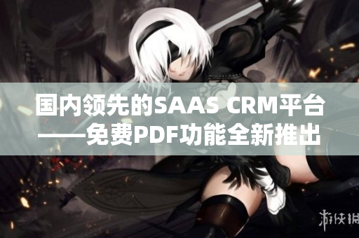 国内领先的SAAS CRM平台——免费PDF功能全新推出，助力企业高效管理