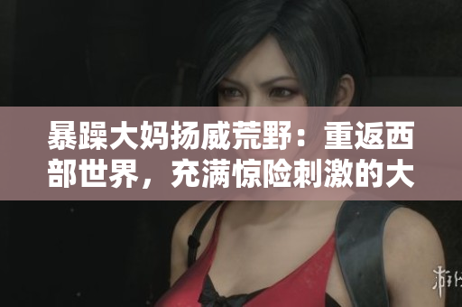 暴躁大妈扬威荒野：重返西部世界，充满惊险刺激的大镖客K9之旅