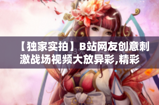 【独家实拍】B站网友创意刺激战场视频大放异彩,精彩内容分享！