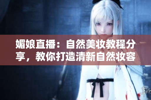 媚娘直播：自然美妆教程分享，教你打造清新自然妆容，快来跟着学习吧！