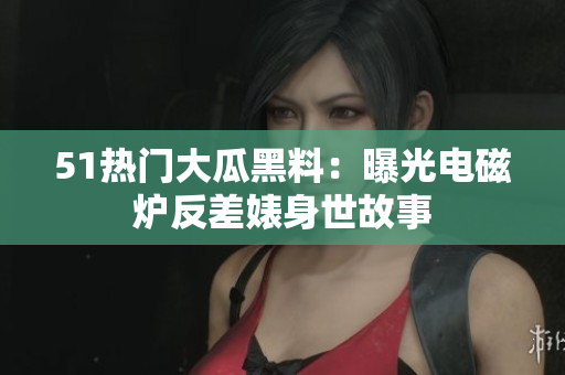 51热门大瓜黑料：曝光电磁炉反差婊身世故事