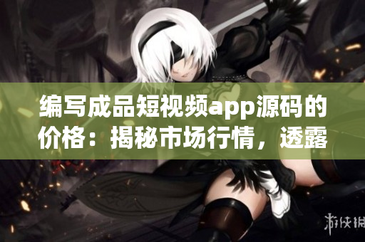 编写成品短视频app源码的价格：揭秘市场行情，透露行业内幕