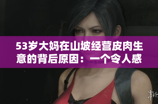 53岁大妈在山坡经营皮肉生意的背后原因：一个令人感动的故事