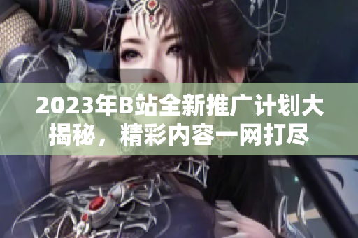 2023年B站全新推广计划大揭秘，精彩内容一网打尽