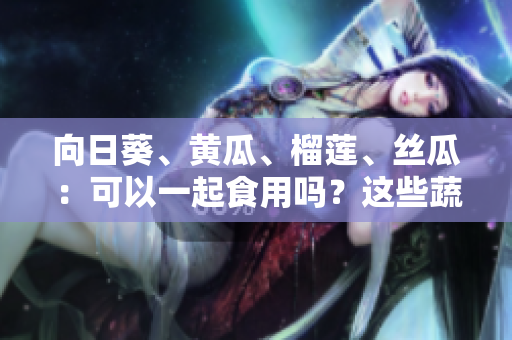 向日葵、黄瓜、榴莲、丝瓜：可以一起食用吗？这些蔬果的搭配是否有益健康？