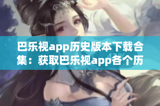 巴乐视app历史版本下载合集：获取巴乐视app各个历史版本一网打尽