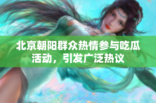 北京朝阳群众热情参与吃瓜活动，引发广泛热议
