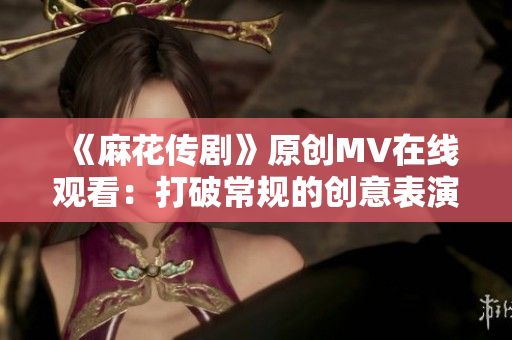 《麻花传剧》原创MV在线观看：打破常规的创意表演，史诗级视听盛宴！
