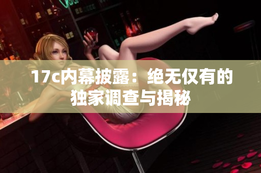 17c内幕披露：绝无仅有的独家调查与揭秘