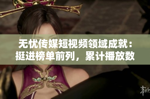 无忧传媒短视频领域成就：挺进榜单前列，累计播放数突破数十亿