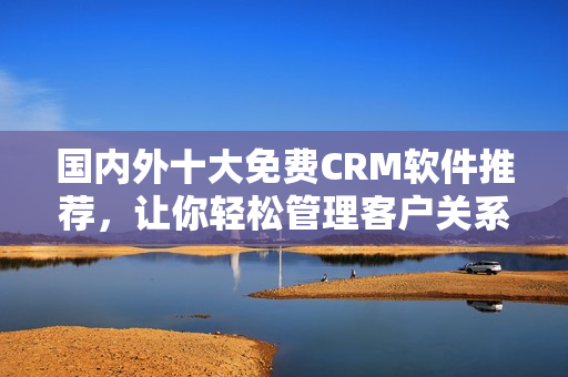 国内外十大免费CRM软件推荐，让你轻松管理客户关系
