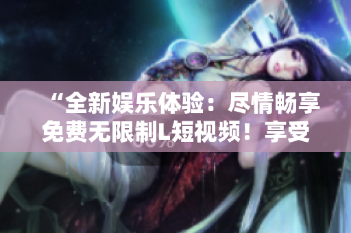 “全新娱乐体验：尽情畅享免费无限制L短视频！享受无尽刷视频乐趣！”