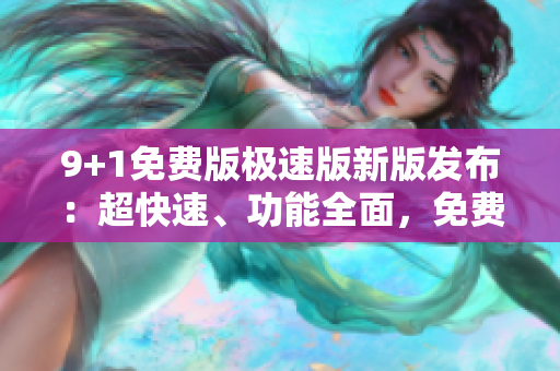 9+1免费版极速版新版发布：超快速、功能全面，免费体验全面升级