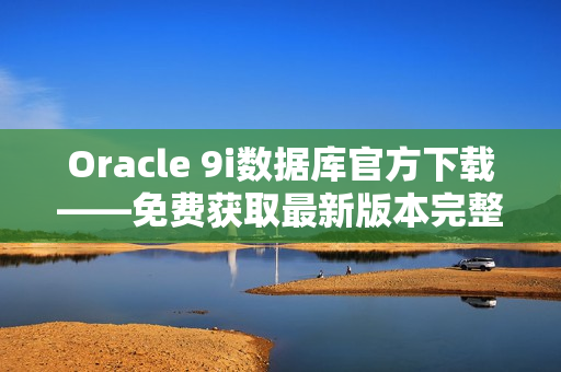Oracle 9i数据库官方下载——免费获取最新版本完整安装包
