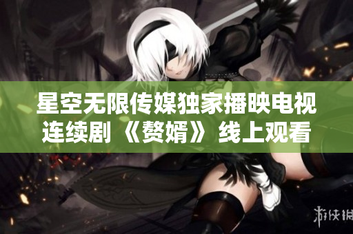 星空无限传媒独家播映电视连续剧 《赘婿》 线上观看全集