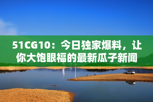 51CG10：今日独家爆料，让你大饱眼福的最新瓜子新闻