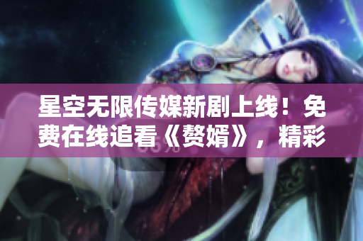 星空无限传媒新剧上线！免费在线追看《赘婿》，精彩内容限时抢先观赏