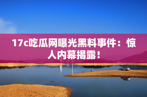 17c吃瓜网曝光黑料事件：惊人内幕揭露！