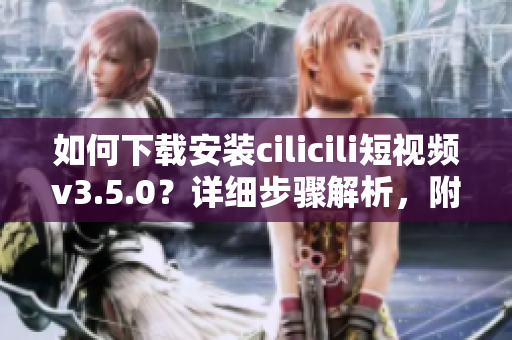 如何下载安装cilicili短视频v3.5.0？详细步骤解析，附安全使用建议